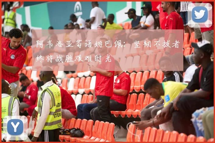 阿韦洛亚寄语姆巴佩：坚韧不拔者终将战胜艰难时光