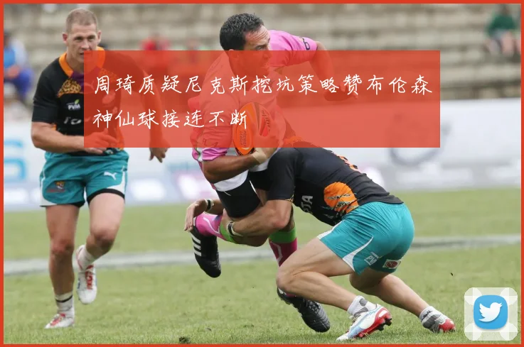 周琦质疑尼克斯挖坑策略赞布伦森神仙球接连不断