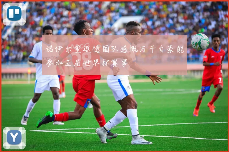 诺伊尔重返德国队感慨万千自豪能参加五届世界杯赛事