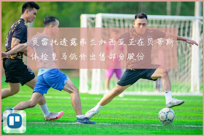莫雷托透露弗兰加西亚正在贝蒂斯体检皇马低价出售部分股份