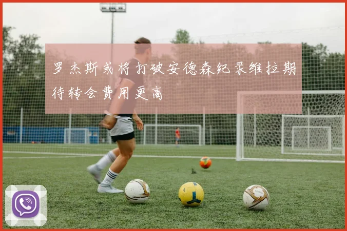 罗杰斯或将打破安德森纪录维拉期待转会费用更高