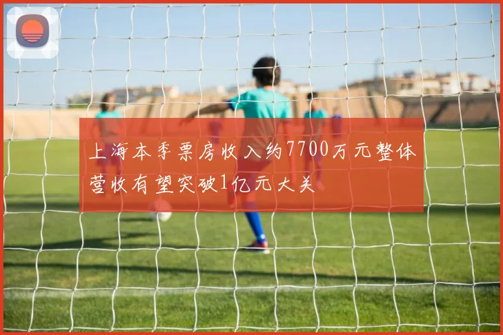 上海本季票房收入约7700万元整体营收有望突破1亿元大关