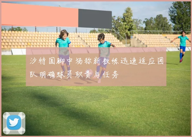 沙特国脚中场称新教练迅速适应团队明确球员职责与任务