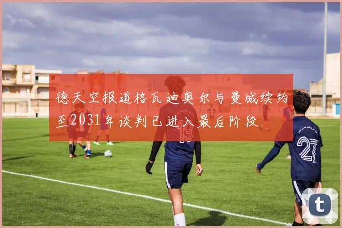 德天空报道格瓦迪奥尔与曼城续约至2031年谈判已进入最后阶段