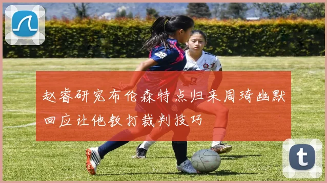 赵睿研究布伦森特点归来周琦幽默回应让他教打裁判技巧