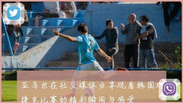 亚马尔在社交媒体分享观看韩国对捷克比赛的精彩瞬间与感受