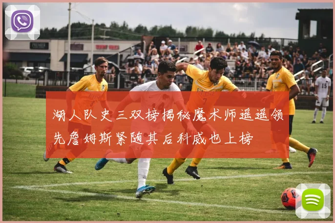 湖人队史三双榜揭秘魔术师遥遥领先詹姆斯紧随其后科威也上榜