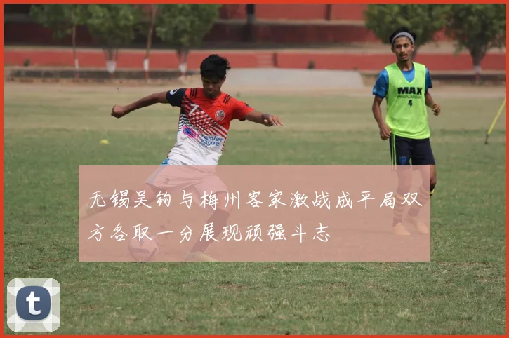 无锡吴钩与梅州客家激战成平局双方各取一分展现顽强斗志