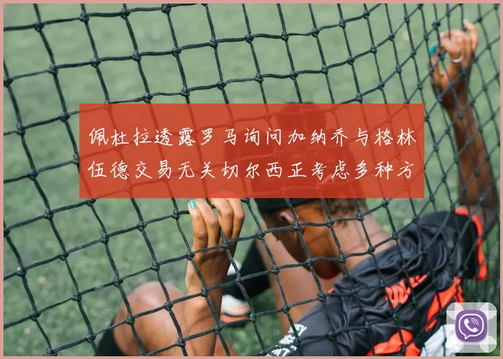 佩杜拉透露罗马询问加纳乔与格林伍德交易无关切尔西正考虑多种方案