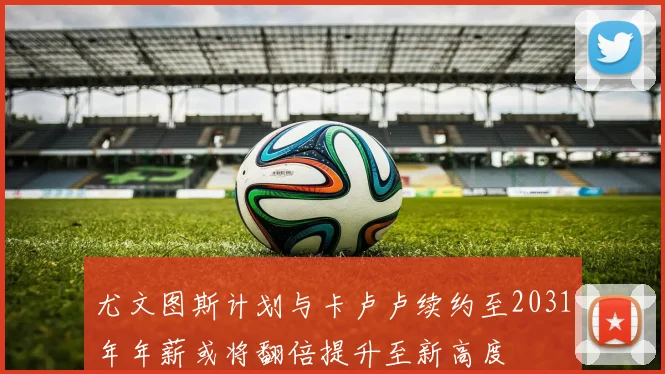 尤文图斯计划与卡卢卢续约至2031年年薪或将翻倍提升至新高度