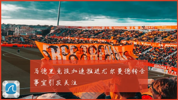 马德里竞技加速推进尤尔曼德转会事宜引发关注