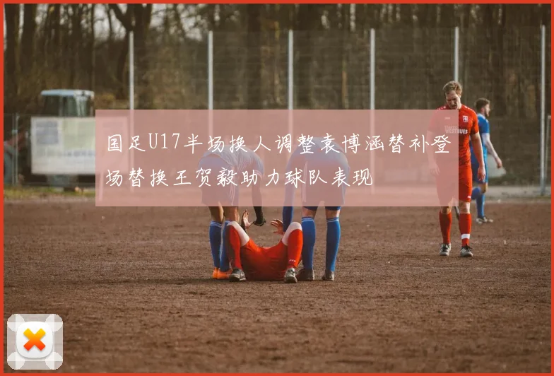 国足U17半场换人调整袁博涵替补登场替换王贺毅助力球队表现
