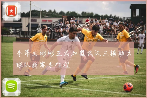 李昂刘彬彬正式加盟武汉三镇助力球队新赛季征程
