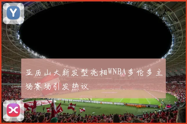 亚历山大新发型亮相WNBA多伦多主场赛场引发热议